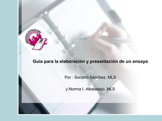 Guía para la elaboración y presentación de un ensayo 
Por : Socorro Sánchez, MLS 
y Norma I. Albaladejo, MLS
 