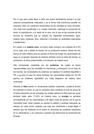 Por lo que para poder llevar a cabo una buena alimentación animal a la que
estamos principalmente enfocados y de la forma más económica posible, es
necesario tener en cuenta las necesidades de los animales en cada momento.
Una dieta bien equilibrada y un manejo adecuado, optimizan la producción de
leche, la reproducción y la salud de la vaca, por lo que en las raciones de los
bovinos es necesario que se incluyan los siguientes componentes; agua,
materia seca, proteínas, fibra, vitaminas y minerales en cantidades adecuadas
y equilibradas.
En cuanto a la materia seca, un bovino suele consumir una cantidad de 2-3%
de su peso vivo y estará en función de su producción lechera, donde los dos
tercios de esta materia seca se aportan en forma de forraje; las necesidades de
agua en el ganado depende de diversos factores como la edad del animal, su
producción, el clima predominante y el consumo de materia seca.
Otro componente importante son las proteínas, las cuales se hacen
imprescindibles para los animales en crecimiento y producción. En el caso de
los bovinos, las necesidades de proteínas se expresan en proteína digestible o
PD, y ya para el caso de vacas lecheras, las necesidades rodean los 70-100
gramos de proteínas digestibles por cada kilogramo de materia seca
consumida.
Además la fibra siendo un componente también importante, cumple la función
de estimular el rumen, la cual es necesaria para mantener el nivel de grasa de
la leche producida por los animales; los niveles óptimos de fibra para las vacas
lecheras están entre 17-22% de materia seca. La energía es aportada
principalmente por los carbohidratos y de algún modo las grasas, por lo que es
importante tener cierto cuidado en aportar la calidad y cantidad adecuada de
energía en cada ración, evitando que esta sea insuficiente y pueda llegar a
generar que las bacterias en el rumen no conviertan las proteínas necesarias
en su alimentación, y se comience a generar una disminución en producción de
la leche.
 