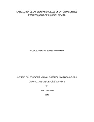 LA DIDACTICA DE LAS CIENCIAS SOCIALES EN LA FORMACION DEL
PROFESORADO DE EDUCACION INFANTIL
NICOLE STEFANIA LOPEZ JARAMILLO
INSTITUCION EDUCATIVA NORMAL SUPERIOR SANTIAGO DE CALI
DIDACTICA DE LAS CIENCIAS SOCIALES
3-1
CALI COLOMBIA
2015
 