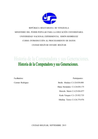 REPÚBLICA BOLIVARIANA DE VENEZUELA
MINISTERIO DEL PODER POPULAR PARA LA EDUCACIÓN UNIVERSITARIA
UNIVERSIDAD NACIONAL EXPERIMENTAL SIMÓN RODRÍGUEZ
CURSO: INTRODUCCIÓN AL PROCESAMIENTO DE DATOS
CIUDAD BOLÍVAR ESTADO BOLÍVAR
Facilitadora: Participantes:
Carmen Rodríguez Breilis Abaduco C.I-24.038.080
Diana Hernández C.I-24.038.175
Maivelis Marín C.I-25.036.077
Karla Vásquez C.I- 25.932.735
Sthefany Torres C.I-26.374.976
CIUDAD BOLIVAR, SEPTIEMBRE 2015
 