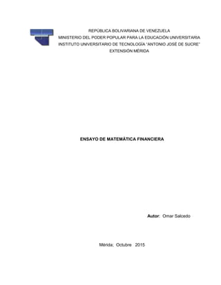 ENSAYO DE MATEMÁTICA FINANCIERA
Autor: Omar Salcedo
Mérida; Octubre 2015
REPÚBLICA BOLIVARIANA DE VENEZUELA
MINISTERIO DEL PODER POPULAR PARA LA EDUCACIÓN UNIVERSITARIA
INSTITUTO UNIVERSITARIO DE TECNOLOGÍA “ANTONIO JOSÉ DE SUCRE”
EXTENSIÓN MÉRIDA
 