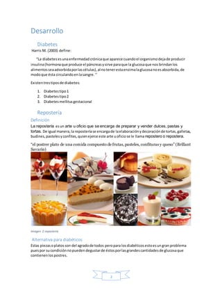 2
Desarrollo
Diabetes
Harris M. (2003) define:
“La diabetesesunaenfermedadcrónicaque aparece cuandoel organismodejade producir
insulina(hormonaque produce el páncreasysirve paraque la glucosaque nos brindanlos
alimentosseaadsorbidaporlascélulas),al notenerestaenzimalaglucosanoesabsorbida,de
modoque ésta circulandoenlasangre.’’
Existentrestiposde diabetes:
1. Diabetestipo1
2. Diabetestipo2
3. Diabetesmellitusgestacional
Repostería
Definición
La repostería esun arte u oficio que se encarga de preparar y vender dulces, pastas y
tortas. De igual manera,la reposteríase encargade laelaboraciónydecoraciónde tortas,galletas,
budines,pastelesyconfites,quienejerce este arte uoficiose le llama repostero o repostera.
“el postrer plato de una comida compuesto de frutas, pasteles, confituras y queso” (Brillant
Savarin)
Imagen 2 repostería
Alternativa para diabéticos
Estas piezasoplatosson del agradode todos peropara losdiabéticosestoesungran problema
puespor sucondiciónnopuedendegustarde éstosporlasgrandescantidadesde glucosaque
contienenlospostres.
 
