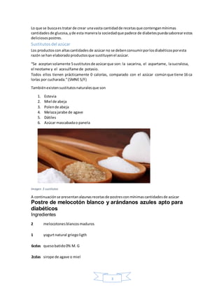 3
Lo que se buscaes tratar de crear unavasta cantidadde recetasque contenganmínimas
cantidadesde glucosa,yde esta manerala sociedadque padece de diabetespuedasaborearestos
deliciosospostres.
Sustitutos del azúcar
Los productoscon altascantidadesde azúcar no se debenconsumirporlosdiabéticosporesta
razón se han elaboradoproductosque sustituyenel azúcar.
“Se aceptansolamente 5sustitutos de azúcarque son: la sacarina, el aspartame, lasucralosa,
el neotame y el acesulfame de potasio.
Todos ellos tienen prácticamente 0 calorías, comparado con el azúcar comúnque tiene 16 ca
lorías por cucharada.”(SMNE S/F)
Tambiénexistensustitutosnaturalesque son
1. Estevia
2. Miel de abeja
3. Polende abeja
4. Melazajarabe de agave
5. Dátiles
6. Azúcar mascabadao panela
Imagen 3 sustitutos
A continuaciónse presentanalgunasrecetasde postresconmínimascantidadesde azúcar
Postre de melocotón blanco y arándanos azules apto para
diabéticos
Ingredientes
2 melocotonesblancosmaduros
1 yogurtnatural griegoligth
6cdas quesobatido0% M. G
2cdas sirope de agave o miel
 