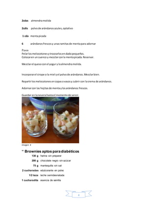 4
2cdas almendramolida
2cdts polvode arándanosazules,optativo
1 cda mentapicada
6 arándanosfrescosy unasramitasde mentapara adornar
Pasos
Pelarlosmelocotonesytrocearlosendadopequeños.
Colocaren un cuenco y mezclarconla mentapicada.Reservar.
Mezclar el quesoconel yogur y laalmendramolida.
Incorporarel sirope o la miel yel polvode arándanos.Mezclarbien.
Repartirlosmelocotonesencopasovasosy cubrir con lacrema de arándanos.
Adornarcon las hojitasde mentaylosarándanos frescos.
Guardar en laneverahastael momentode servir.
Imagen 4
“ Brownies aptos paradiabéticos
130 g harina sin preparar
200 g chocolate negro sin azúcar
75 g mantequilla sin sal
2 cucharadas edulcorante en polvo
1/2 taza leche semidesnatada
1 cucharadita esencia de vainilla
 