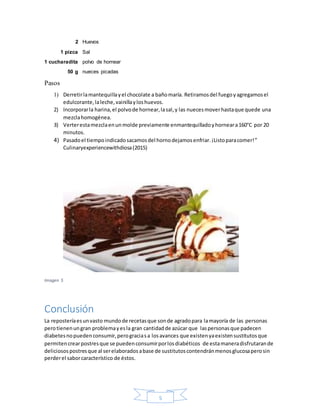 5
2 Huevos
1 pizca Sal
1 cucharadita polvo de hornear
50 g nueces picadas
Pasos
1) Derretirlamantequillayel chocolate a bañomaría. Retiramosdel fuegoyagregamosel
edulcorante,laleche,vainillayloshuevos.
2) Incorporarla harina,el polvode hornear,lasal,y las nuecesmoverhastaque quede una
mezclahomogénea.
3) Verterestamezclaenunmolde previamente enmantequilladoyhorneara160°C por 20
minutos.
4) Pasadoel tiempoindicadosacamosdel hornodejamosenfriar.¡Listoparacomer!”
Culinaryexperiencewithdiosa(2015)
Imagen 5
Conclusión
La reposteríaesunvasto mundode recetasque sonde agradopara lamayoría de las personas
perotienenungran problemayesla gran cantidadde azúcar que laspersonasque padecen
diabetesnopuedenconsumir,perograciasa losavances que existenyaexistensustitutosque
permitencrearpostresque se puedenconsumirporlosdiabéticos de estamaneradisfrutarande
deliciosospostresque al serelaboradosabase de sustitutoscontendránmenosglucosaperosin
perderel saborcaracterístico de éstos.
 