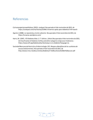 6
Referencias
Culinaryexperiencewithdiosa.(2015). cookpad. Recuperadoel 4de noviembre de 2015, de
https://cookpad.com/mx/recetas/253461-brownies-aptos-para-diabeticos?ref=search
Aguilar.L(2008). La reposteria y el arte culinarrio. Recuperado el 4 de noviembre de 2015, de
https://luisanas.wordpress.com/
Harris,M. (1997). IFD DiabetesAtlas.(I.T. Edition.,Editor) Recuperadoel 4de noviembre de 2015,
de Classificationof diabetesmellitusandothercategoriesof glucose intolerance.:
https://www.idf.org/diabetesatlas/5e/es/que-es-la-diabetes?language=es
SociedadMexicanade NutriciónyEndocrinología.(SF). Riesgosy Beneficiosde los sustitutosde
azucar(edulcorantes).Recuperadoel 4de noviembre de 2015, de
http://www.innsz.mx/documentos/diabetes/7.%20Sustitutos%20de%20azucar.pdf
 