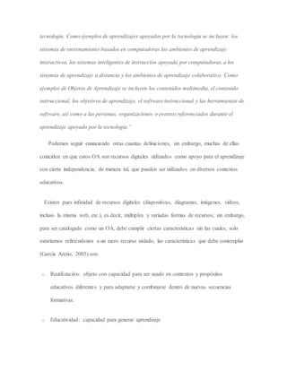 tecnología. Como ejemplos de aprendizajes apoyados por la tecnología se incluyen: los
sistemas de entrenamiento basados en computadoras los ambientes de aprendizaje
interactivos, los sistemas inteligentes de instrucción apoyada por computadoras, a los
sistemas de aprendizaje a distancia y los ambientes de aprendizaje colaborativo. Como
ejemplos de Objetos de Aprendizaje se incluyen los contenidos multimedia, el contenido
instruccional, los objetivos de aprendizaje, el software instruccional y las herramientas de
software, así como a las personas, organizaciones o eventos referenciados durante el
aprendizaje apoyado por la tecnología.”
Podemos seguir enunciando otras cuantas definiciones, sin embargo, muchas de ellas
coinciden en que estos OA son recursos digitales utilizados como apoyo para el aprendizaje
con cierta independencia, de manera tal, que pueden ser utilizados en diversos contextos
educativos.
Existen pues infinidad de recursos digitales (diapositivas, diagramas, imágenes, vídeos,
incluso la misma web, etc.), es decir, múltiples y variadas formas de recursos; sin embargo,
para ser catalogado como un OA, debe cumplir ciertas características sin las cuales, solo
estaríamos refiriéndonos a un mero recurso aislado, las características que debe contemplar
(García Aretio, 2005) son:
o Reutilización: objeto con capacidad para ser usado en contextos y propósitos
educativos diferentes y para adaptarse y combinarse dentro de nuevas secuencias
formativas.
o Educatividad: capacidad para generar aprendizaje
 