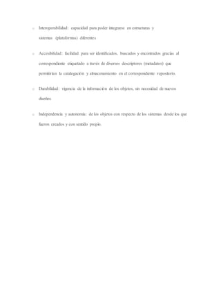o Interoperabilidad: capacidad para poder integrarse en estructuras y
sistemas (plataformas) diferentes
o Accesibilidad: facilidad para ser identificados, buscados y encontrados gracias al
correspondiente etiquetado a través de diversos descriptores (metadatos) que
permitirían la catalogación y almacenamiento en el correspondiente repositorio.
o Durabilidad: vigencia de la información de los objetos, sin necesidad de nuevos
diseños
o Independencia y autonomía: de los objetos con respecto de los sistemas desde los que
fueron creados y con sentido propio.
 