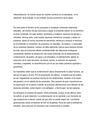 industrialización ha sido la causa de muchos cambios en la naturaleza, en la
utilización de la energía, en el contexto social y económico de la salud.
Por otra parte el hombre se ha propuesto a remplazar ambientes totalmente
naturales, de manera tal que acomoda y regula el ambiente natural en su beneficio
en todo el planeta. En este sentido, doméstica y multiplica especies de plantas y
animales, elimina otras, crea nuevas especies, transforma bosques y selvas en
praderas, utiliza en forma creciente los elementos abióticos y produce e introduce
en el ambiente un sinnúmero de productos no naturales, de síntesis, o residuales
de su actividad industrial, muchos de ellos altamente tóxicos para diversas formas
de vida, que en ocasiones alteran profundamente las relaciones ecológicas
aumentando también la destrucción del medio ambiente con la desforestación,
contaminación de suelos, de agua y de atmosfera, el calentamiento global, la
reducción de la capa de ozono, las lluvias ácidas, la extinción de especies
animales y vegetales, la desertificación por el uso de malas prácticas agrícolas y
ganaderas.
Es importante saber que la contaminación ataca directamente la salud humana, ya
sea por el agua o el aire. Por el rendimiento de cultivos, a medida que los suelos
se van degradando se produce merma de los rendimientos; también en la salud
del ganado y en la calidad de los productos. Otro aspecto de gran importancia es
su repercusión en la pesca. Cuando se producen afectaciones a los hábitats de las
especies animales, estos migran o se extinguen, y disminuyen así las capturas.
Es necesario el cuidado de nuestro medio ambiente, porque en los últimos años
ha sufrido un gran deterioro. La contaminación va en aumento y es momento de
que empecemos a darnos cuenta de que esto no puede seguir así. Las futuras
generaciones tienen el derecho de vivir en el planeta Tierra tal cual lo disfrutamos
nosotros, pero para eso es necesario que comencemos a cuidarlo.
 