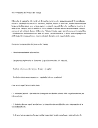 Denominaciones del Derecho del Trabajo.
El Derecho de trabajo ha sido nombrado de muchas maneras entre las que destacan El Derecho Social,
el cual ha sido empleada con mucha frecuencia, inclusive, hoy día en Venezuela, no obstante muchos de
los que se dedican a esta rama jurídica, a veces emplean la expresión Derecho Social como sinónimo de
Derecho del Trabajo o laboral, también se utiliza para hacer referencia a una tercera rama del Derecho,
además de la tradicional, división del Derecho Público y Privado, o para identificar una corriente jurídica.
También ha sido denominado como Derecho Obrero, Derecho Industrial, El Nuevo Derecho y Legislación
del Trabajo, términos que limitan el contenido de la disciplina en la mayoría de los casos.
Elementos Fundamentales del Derecho del Trabajo
• Tiene Normas adjetivas y Sustantivas.
• Obligatorio cumplimiento de las normas ya que son impuestas por el Estado.
• Regula la relaciones entre la mano de obra y el capital
• Regula las relaciones entre patrono y trabajador (obrero, empleado)
Características del Derecho del Trabajo
• Es autónomo: Porque a pesar de que forma parte del Derecho Positivo tiene sus propias normas, es
independiente.
• Es dinámico: Porque regula las relaciones jurídicas laborales, establecidas entre los dos polos de la
sociedad capitalista.
• Es de gran fuerza expansiva: Porque nació protegiendo a los obreros y luego a los empleados. Es
 