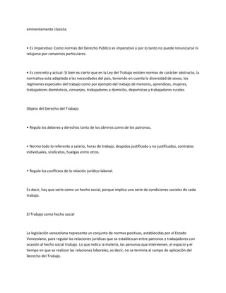 eminentemente clasista.
• Es imperativo: Como normas del Derecho Público es imperativo y por lo tanto no puede renunciarse ni
relajarse por convenios particulares.
• Es concreto y actual: Si bien es cierto que en la Ley del Trabajo existen normas de carácter abstracto, la
normativa esta adaptada a las necesidades del país, teniendo en cuenta la diversidad de sexos, los
regímenes especiales del trabajo como por ejemplo del trabajo de menores, aprendices, mujeres,
trabajadores domésticos, conserjes, trabajadores a domicilio, deportistas y trabajadores rurales.
Objeto del Derecho del Trabajo:
• Regula los deberes y derechos tanto de los obreros como de los patronos.
• Norma todo lo referente a salario, horas de trabajo, despidos justificado y no justificados, contratos
individuales, sindicatos, huelgas entre otros.
• Regula los conflictos de la relación jurídico-laboral.
Es decir, hay que verlo como un hecho social, porque implica una serie de condiciones sociales de cada
trabajo.
El Trabajo como hecho social
La legislación venezolana representa un conjunto de normas positivas, establecidas por el Estado
Venezolano, para regular las relaciones jurídicas que se establezcan entre patronos y trabajadores con
ocasión al hecho social trabajo. Lo que indica la materia, las personas que intervienen, el espacio y el
tiempo en que se realizan las relaciones laborales, es decir, no se termina al campo de aplicación del
Derecho del Trabajo.
 