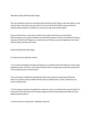 Naturaleza Jurídica del Derecho del Trabajo
Entre los tratadistas se discute la naturaleza jurídica del Derecho del Trabajo es de orden público o es de
orden privado. Unos opinan, que para saber si la norma es de Derecho Público, hay que analizar la
relación jurídica existente, será pública si la norma que lo rige es de carácter público.
Otros para determinar su naturaleza se refieren a los sujetos intervinientes en esta relación,
determinando que si los sujetos antedichos son de Derecho Privado, la relación es de Derecho Privado, y
viceversa. El Derecho del Trabajo por su naturaleza es un híbrido, ya que está integrado por normas de
Derecho Público y de Derecho Privado.
Autonomía del Derecho del Trabajo
Es autónomo por los siguientes motivos
1. Es un sistema homogéneo de reglas orientadas por un propósito tutelar del trabajo, por cuenta y bajo
dependencia ajena. Se refiere a que el Derecho laboral tiene sus propias leyes sustantivas, porque tiene
normas especiales para la materia laboral.
2. Por sus fuentes y métodos de interpretación propia; tiene fuentes muy particulares al Derecho
laboral, en cualquier proceso se debe entender quien es el débil jurídico, es decir, la balanza se va a
inclinar al débil jurídico.
3. Por los órganos especiales encargados de su aplicación, tanto en lo administrativo como lo judicial: En
este punto se tiene que hablar de la entrada en vigencia del Constitución Nacional de 1999 y de la Ley
orgánica Procesal Laboral:
a. Primera Instancia: Sustanciación – Mediación- Ejecución
 