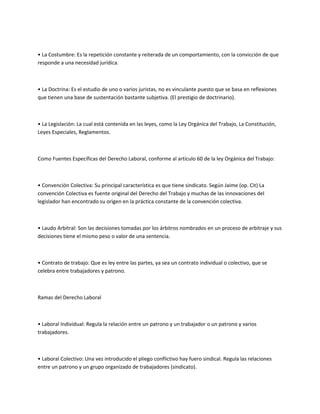 • La Costumbre: Es la repetición constante y reiterada de un comportamiento, con la convicción de que
responde a una necesidad jurídica.
• La Doctrina: Es el estudio de uno o varios juristas, no es vinculante puesto que se basa en reflexiones
que tienen una base de sustentación bastante subjetiva. (El prestigio de doctrinario).
• La Legislación: La cual está contenida en las leyes, como la Ley Orgánica del Trabajo, La Constitución,
Leyes Especiales, Reglamentos.
Como Fuentes Específicas del Derecho Laboral, conforme al artículo 60 de la ley Orgánica del Trabajo:
• Convención Colectiva: Su principal característica es que tiene sindicato. Según Jaime (op. Cit) La
convención Colectiva es fuente original del Derecho del Trabajo y muchas de las innovaciones del
legislador han encontrado su origen en la práctica constante de la convención colectiva.
• Laudo Arbitral: Son las decisiones tomadas por los árbitros nombrados en un proceso de arbitraje y sus
decisiones tiene el mismo peso o valor de una sentencia.
• Contrato de trabajo: Que es ley entre las partes, ya sea un contrato individual o colectivo, que se
celebra entre trabajadores y patrono.
Ramas del Derecho Laboral
• Laboral Individual: Regula la relación entre un patrono y un trabajador o un patrono y varios
trabajadores.
• Laboral Colectivo: Una vez introducido el pliego conflictivo hay fuero sindical. Regula las relaciones
entre un patrono y un grupo organizado de trabajadores (sindicato).
 