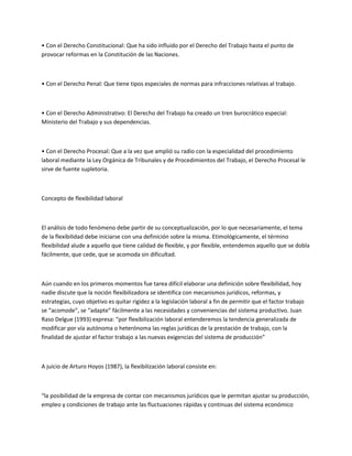 • Con el Derecho Constitucional: Que ha sido influido por el Derecho del Trabajo hasta el punto de
provocar reformas en la Constitución de las Naciones.
• Con el Derecho Penal: Que tiene tipos especiales de normas para infracciones relativas al trabajo.
• Con el Derecho Administrativo: El Derecho del Trabajo ha creado un tren burocrático especial:
Ministerio del Trabajo y sus dependencias.
• Con el Derecho Procesal: Que a la vez que amplió su radio con la especialidad del procedimiento
laboral mediante la Ley Orgánica de Tribunales y de Procedimientos del Trabajo, el Derecho Procesal le
sirve de fuente supletoria.
Concepto de flexibilidad laboral
El análisis de todo fenómeno debe partir de su conceptualización, por lo que necesariamente, el tema
de la flexibilidad debe iniciarse con una definición sobre la misma. Etimológicamente, el término
flexibilidad alude a aquello que tiene calidad de flexible, y por flexible, entendemos aquello que se dobla
fácilmente, que cede, que se acomoda sin dificultad.
Aún cuando en los primeros momentos fue tarea difícil elaborar una definición sobre flexibilidad, hoy
nadie discute que la noción flexibilizadora se identifica con mecanismos jurídicos, reformas, y
estrategias, cuyo objetivo es quitar rigidez a la legislación laboral a fin de permitir que el factor trabajo
se “acomode”, se “adapte” fácilmente a las necesidades y conveniencias del sistema productivo. Juan
Raso Delgue (1993) expresa: “por flexibilización laboral entenderemos la tendencia generalizada de
modificar por vía autónoma o heterónoma las reglas jurídicas de la prestación de trabajo, con la
finalidad de ajustar el factor trabajo a las nuevas exigencias del sistema de producción”
A juicio de Arturo Hoyos (1987), la flexibilización laboral consiste en:
“la posibilidad de la empresa de contar con mecanismos jurídicos que le permitan ajustar su producción,
empleo y condiciones de trabajo ante las fluctuaciones rápidas y continuas del sistema económico
 