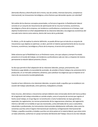 (demanda efectiva y diversificación de la misma, tasa de cambio, intereses bancarios, competencia
internacional), las innovaciones tecnológicas y otros factores que demandan ajustes con celeridad”
Del análisis de los diversos conceptos presentados, se formula el siguiente: la flexibilización laboral
consiste en un conjunto de mecanismos de optimización de los recursos humanos, económicos,
tecnológicos y físicos de la empresa, con tendencia a profundizarse y mantenerse en el tiempo, cuyo
objetivo fundamental es la fácil adaptabilidad de las relaciones laborales a las exigencias económicas del
mercado tanto interno como externo, dentro del marco de la juridicidad.
En efecto, y a fin de explicar la anterior definición, se puede afirmar que se trata de un conjunto de
mecanismos cuyo objetivo es optimizar, es decir, permitir el máximo aprovechamiento de los recursos
humanos, económicos, tecnológicos y físicos de la empresa, al servicio de la producción.
Debe aclararse que la flexibilidad no es un fenómeno nuevo, sino que subyace y siempre ha estado
presente en el mundo del trabajo, con tendencia a profundizarse cada vez más y a impactar de manera
permanente la relación laboral presente y futura.
Se dice que permite la fácil adaptación de las relaciones laborales, porque, precisamente, este
fenómeno surge debido a la necesidad de acomodar, de amoldar el factor trabajo a las variaciones de la
producción, en un mercado cambiante y dinámico, para satisfacer las exigencias que se imponen en el
marco de una economía mundial globalizada.
Cuando se hace referencia a las relaciones laborales, se quiere aludir a aquéllas que se establecen con
ocasión del trabajo subordinado, entre patronos, trabajadores y Estado.
Estos recursos, alternativas o mecanismos siempre deberán estar enmarcados dentro del marco jurídico
de la legislación del trabajo entendida en sentido amplio, como el conjunto de normas que regulan el
hecho social trabajo, en el que figuran: la Constitución o Carta Fundamental, las leyes generales y
especiales, los reglamentos, las normas provenientes de las negociaciones colectivas, del reglamento
interno o del taller en la medida en que sea reconocido, y otras derivadas de los usos o costumbres
industriales o profesionales, los instrumentos internacionales debidamente ratificados, tales como los
convenios suscritos ante el órgano internacional por excelencia, la Organización Internacional del
Trabajo, y aquéllos acuerdos y tratados suscritos con otros países en la materia laboral, que vistos como
un todo coherente, conforman el cuerpo normativo del Derecho del Trabajo. Esta es la vía más indicada
 
