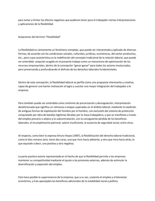 para evitar y limitar los efectos negativos que pudieran tener para el trabajador ciertas interpretaciones
y aplicaciones de la flexibilidad.
Acepciones del término “Flexibilidad”
La flexibilidad es ciertamente un fenómeno complejo, que puede ser interpretado y aplicado de diversas
formas, de acuerdo con las condiciones sociales, culturales, jurídicas, económicas, del sector productivo,
etc., pero cuya característica es la redefinición del concepto tradicional de la relación laboral, que puede
ser entendida -acepción acogida en el presente trabajo como un mecanismo de optimización de los
recursos empresariales, dentro de la concepción “ganar-ganar” para todos los actores involucrados,
pero preservando y profundizando el disfrute de los derechos laborales fundamentales.
Dentro de esta concepción, la flexibilidad laboral se perfila como una propuesta interesante y creativa,
capaz de generar una fuerte motivación al logro y suscitar una mayor integración del trabajador a la
empresa.
Pero también puede ser entendida como sinónimo de precarización y desregulación, interpretación
desafortunada que significa un retroceso a etapas superadas en el ámbito laboral, mediante la reedición
de antiguas formas de explotación del hombre por el hombre, con exclusión del sistema de protección
conquistado por obra de batallas legítimas libradas por la masa trabajadora, y que se manifiesta a través
del empleo precario o atípico y la subcontratación, con la consiguiente pérdida de los beneficios
laborales, el incumplimiento patronal, salario insuficiente, la ausencia de seguridad social, entre otras.
Al respecto, como bien lo expresa Arturo Hoyos (1987), la flexibilización del derecho laboral tradicional,
como el dios romano Jano, tiene dos caras, una que mira hacia adelante, y otra que mira hacia atrás, lo
que equivale a decir, una positiva y otra negativa.
La parte positiva estaría representada en el hecho de que la flexibilidad permite a las empresas
mantener su competitividad mediante el ajuste a las presiones externas, además de estimular la
diversificación y expansión del empleo.
Esto hace posible la supervivencia de la empresa, que a su vez, sustenta el empleo y el bienestar
económico, y trae aparejados los beneficios adicionales de la estabilidad social y política.
 