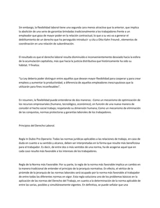 Sin embargo, la flexibilidad laboral tiene una segunda cara menos atractiva que la anterior, que implica
la abolición de una serie de garantías brindadas tradicionalmente a los trabajadores frente a un
empleador que goza de mayor poder en la relación contractual; lo que a su vez va a generar el
debilitamiento de un derecho que ha perseguido introducir -y cita a Otto Kahn Freund-, elementos de
coordinación en una relación de subordinación.
El resultado es que el derecho laboral resulta disminuido e inconvenientemente desviado hacia la esfera
de la acumulación capitalista, más que hacia la justicia distributiva que históricamente ha sido su
hábitat. Y finaliza:
“La Ley debería poder distinguir entre aquéllos que desean mayor flexibilidad para cooperar y para crear
empleos y aumentar la productividad, a diferencia de aquellos empleadores inescrupulosos que la
utilizarán para fines inconfesables”.
En resumen, la flexibilidad puede entenderse de dos maneras: -Como un mecanismo de optimización de
los recursos empresariales (humano, tecnológico, económico), en función de una nueva manera de
concebir el hecho social trabajo; respetando su dimensión humana; Como un mecanismo de eliminación
de las conquistas, normas protectoras y garantías laborales de los trabajadores.
Principios del Derecho Laboral.
Regla In Dubio Pro Operario: Todas las normas jurídicas aplicables a las relaciones de trabajo, en caso de
duda en cuanto a su sentido y alcance, deben ser interpretadas en la forma que resulte más beneficiosa
para el trabajador. Es decir, de entre dos o más sentidos de una norma, ha de acogerse aquel que en
cada caso resulte más favorable a los intereses de los trabajadores.
Regla de la Norma más Favorable: Por su parte, la regla de la norma más favorable implica un cambio en
la manera tradicional de entender el principio de la jerarquía normativa. En efecto, el vértice de la
pirámide de la jerarquía de las normas laborales será ocupado por la norma más favorable al trabajador
de entre todas las diferentes normas en vigor. Esta regla soluciona uno de los problemas básicos en la
aplicación de las normas del Derecho del Trabajo, en cuanto a la determinación de la norma aplicable de
entre las varias, posibles y simultáneamente vigentes. En definitiva, se puede señalar que una
 