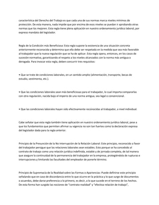 característica del Derecho del Trabajo es que cada una de sus normas marca niveles mínimos de
protección. De esta manera, nada impide que por encima de esos niveles se puedan ir aprobando otras
normas que los mejoren. Esta regla tiene plena aplicación en nuestro ordenamiento jurídico laboral, por
expreso mandato del legislador.
Regla de la Condición más Beneficiosa: Esta regla supone la existencia de una situación concreta
anteriormente reconocida y determina que ella debe ser respetada en la medida que sea más favorable
al trabajador que la nueva regulación que se ha de aplicar. Esta regla opera, entonces, en los casos de
sucesión normativa, garantizando el respeto a los niveles alcanzados con la norma más antigua o
derogada. Para invocar esta regla, deben concurrir tres requisitos:
• Que se trate de condiciones laborales, en un sentido amplio (alimentación, transporte, becas de
estudio, vestimenta, etc.).
• Que las condiciones laborales sean más beneficiosas para el trabajador, lo cual importa compararlas
con otra regulación, nacida bajo el imperio de una norma antigua, sea legal o convencional.
• Que las condiciones laborales hayan sido efectivamente reconocidas al trabajador, a nivel individual.
Cabe señalar que esta regla también tiene aplicación en nuestro ordenamiento jurídico laboral, pese a
que los fundamentos que permiten afirmar su vigencia no son tan fuertes como la declaración expresa
del legislador dada para la regla anterior.
Principio de la Presunción de la No Interrupción de la Relación Laboral: Este principio, reconocido a favor
del trabajador persigue que las relaciones laborales sean estables. Esto porque se ha concebido al
contrato de trabajo como una relación jurídica indefinida, estable y de jornada completa, de tal manera
que asegure la continuidad de la permanencia del trabajador en la empresa, protegiéndola de rupturas e
interrupciones y limitando las facultades del empleador de ponerle término.
Principio de Supremacía de la Realidad sobre las Formas o Apariencias: Puede definirse este principio
señalando que en caso de discordancia entre lo que ocurre en la práctica y lo que surge de documentos
o acuerdos, debe darse preferencia a lo primero, es decir, a lo que sucede en el terreno de los hechos.
De esta forma han surgido las nociones de “contrato-realidad” y “efectiva relación de trabajo”,
 