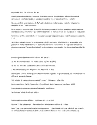 Prohibición de la Tercerizacion Art. 48
Los órganos administrativos o judiciales en materia laboral, establecerán la responsabilidad que
corresponda a los Patronos (a) en caso de simulación o fraude laboral, conforme a esta ley
Queda prohibido la contratación de T y T. a través de intermediarios para evadir las obligaciones
derivadas de la RT . del contratante.
No se permitirá la contratación de entidad de trabajo para ejecutar obras, servicios o actividades que
sean de carácter permanente y que estén relacionadas de manera directa con el proceso de producción.
También se prohíbe las entidades de trabajo creadas por los patrones para evadir la obligaciones con las
T y T.
Se incorporarán a la nomina de la entidad de trabajo contratante principal a los T. tercerizados, que
gozarán de inamovilidad laboral y de los mismos beneficios y condiciones de T. (que los contratados
directamente por el Patrono Beneficiario), hasta tanto sean incorporados efectivamente a la entidad de
T
Nuevo Régimen de Prestaciones Sociales. Art. 141 al 147
30 días de salario con base a el ultimo sueldo (a partir de 1997).
15 días por trimestre basado en el ultimo salario del trimestre.
2 días adicionales a partir del primer año (62 días vs. 45 días).
Prestaciones Sociales monto que resulte mayor entre depósitos en garantía de PS, y el calculo efectuado
al final de la relación laboral.
Si la relación de trabajo dura menos de 03 meses * 5 días x mes o fracción.
Destino depósitos: FNPS - Fideicomiso – Contabilidad. Según la voluntad manifiesta del TT.
Intereses generados se entregaran al trabajador anualmente.
Se elimina el salario de eficacia atípica.
Nuevo Régimen de Vacaciones y Utilidades (Art.189 al 203)
Disfrute 15 días hábiles más 1 día adicional por año hasta un máximo de 15 días.
Bono Vacacional además del salario correspondiente, 15 días de salario normal más 1 día por cada año
de servicios hasta un total de 30 (En la Lot se establecía 7 días de Bono hasta un máximo de 21).
 