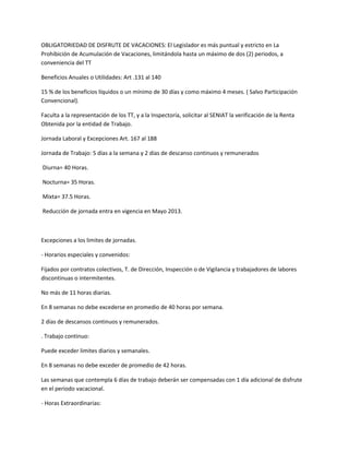 OBLIGATORIEDAD DE DISFRUTE DE VACACIONES: El Legislador es más puntual y estricto en La
Prohibición de Acumulación de Vacaciones, limitándola hasta un máximo de dos (2) periodos, a
conveniencia del TT
Beneficios Anuales o Utilidades: Art .131 al 140
15 % de los beneficios líquidos o un mínimo de 30 días y como máximo 4 meses. ( Salvo Participación
Convencional).
Faculta a la representación de los TT, y a la Inspectoría, solicitar al SENIAT la verificación de la Renta
Obtenida por la entidad de Trabajo.
Jornada Laboral y Excepciones Art. 167 al 188
Jornada de Trabajo: 5 días a la semana y 2 días de descanso continuos y remunerados
Diurna= 40 Horas.
Nocturna= 35 Horas.
Mixta= 37.5 Horas.
Reducción de jornada entra en vigencia en Mayo 2013.
Excepciones a los limites de jornadas.
- Horarios especiales y convenidos:
Fijados por contratos colectivos, T. de Dirección, Inspección o de Vigilancia y trabajadores de labores
discontinuas o intermitentes.
No más de 11 horas diarias.
En 8 semanas no debe excederse en promedio de 40 horas por semana.
2 días de descansos continuos y remunerados.
. Trabajo continuo:
Puede exceder limites diarios y semanales.
En 8 semanas no debe exceder de promedio de 42 horas.
Las semanas que contempla 6 días de trabajo deberán ser compensadas con 1 día adicional de disfrute
en el periodo vacacional.
- Horas Extraordinarias:
 