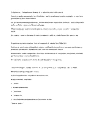 Trabajadoras y Trabajadores al Servicio de La Administración Pública. Art. 6
Se regirán por las normas de las función pública y por los beneficios acordados en esta ley en todo lo no
previsto en aquellos ordenamientos.
Los que desempeñen cargos de carrera, tendrán derecho a la negociación colectiva, a la solución pacifica
de los conflictos y a ejercer el derecho a huelga.
TT contratados por la administración pública, estarán amparados por esta nueva ley y la seguridad
social.
Los obreros y obreras al servicio de los órganos y entes públicos estarán favorecidos por esta ley.
Procedimientos Administrativos “ante la Inspectoría de trabajo”. Art, 513 al 520
Solicitud de autorización del despido, traslado o modificación de condiciones por causa justificada a un
trabajador o trabajadora investido de fuero sindical o inamovilidad laboral.
Procedimiento para el reenganche y destitución del derecho de un trabajador o trabajadora, amparado
por fuero sindical o inamovilidad laboral.
Procedimiento para atender reclamos de los trabajadores y trabajadoras.
Procedimiento para Atender Reclamos de Las Trabajadoras y Los Trabajadores. Art. 513 al 520
Materia sobre la que no pueden versar:
Cuestiones de Derecho competencia de los tribunales.
• Procedimientos abreviados:
1. Citación.
2. Audiencia de reclamo.
3. Conciliación.
4. Contestación.
5. Decisión sobre cuestiones de hecho recurrible si se acata
“Solve et repete.”
 