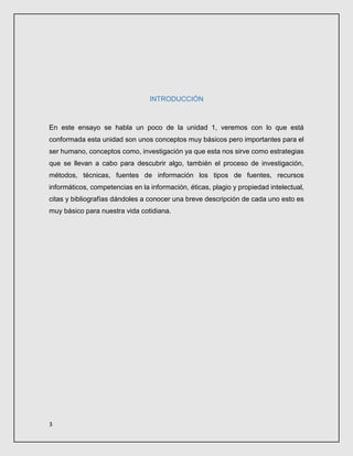 3
INTRODUCCIÓN
En este ensayo se habla un poco de la unidad 1, veremos con lo que está
conformada esta unidad son unos conceptos muy básicos pero importantes para el
ser humano, conceptos como, investigación ya que esta nos sirve como estrategias
que se llevan a cabo para descubrir algo, también el proceso de investigación,
métodos, técnicas, fuentes de información los tipos de fuentes, recursos
informáticos, competencias en la información, éticas, plagio y propiedad intelectual,
citas y bibliografías dándoles a conocer una breve descripción de cada uno esto es
muy básico para nuestra vida cotidiana.
 