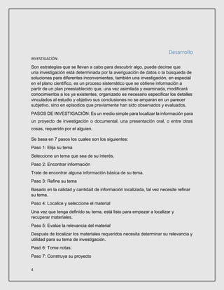 4
Desarrollo
INVESTIGACIÓN:
Son estrategias que se llevan a cabo para descubrir algo, puede decirse que
una investigación está determinada por la averiguación de datos o la búsqueda de
soluciones para diferentes inconvenientes, también una investigación, en especial
en el plano científico, es un proceso sistemático que se obtiene información a
partir de un plan preestablecido que, una vez asimilada y examinada, modificará
conocimientos a los ya existentes, organizado es necesario especificar los detalles
vinculados al estudio y objetivo sus conclusiones no se amparan en un parecer
subjetivo, sino en episodios que previamente han sido observados y evaluados.
PASOS DE INVESTIGACIÓN: Es un medio simple para localizar la información para
un proyecto de investigación o documental, una presentación oral, o entre otras
cosas, requerido por el alguien.
Se basa en 7 pasos los cuales son los siguientes:
Paso 1: Elija su tema
Seleccione un tema que sea de su interés.
Paso 2: Encontrar información
Trate de encontrar alguna información básica de su tema.
Paso 3: Refine su tema
Basado en la calidad y cantidad de información localizada, tal vez necesite refinar
su tema.
Paso 4: Localice y seleccione el material
Una vez que tenga definido su tema, está listo para empezar a localizar y
recuperar materiales.
Paso 5: Evalúe la relevancia del material
Después de localizar los materiales requeridos necesita determinar su relevancia y
utilidad para su tema de investigación.
Pasó 6: Tome notas:
Paso 7: Construya su proyecto
 