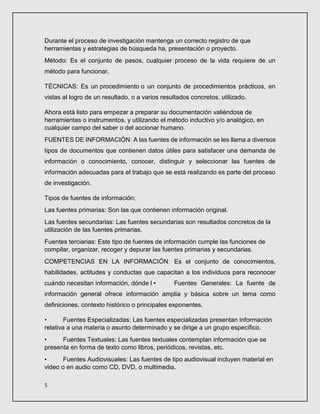 5
Durante el proceso de investigación mantenga un correcto registro de que
herramientas y estrategias de búsqueda ha, presentación o proyecto.
Método: Es el conjunto de pasos, cualquier proceso de la vida requiere de un
método para funcionar.
TÉCNICAS: Es un procedimiento o un conjunto de procedimientos prácticos, en
vistas al logro de un resultado, o a varios resultados concretos, utilizado.
Ahora está listo para empezar a preparar su documentación valiéndose de
herramientas o instrumentos, y utilizando el método inductivo y/o analógico, en
cualquier campo del saber o del accionar humano.
FUENTES DE INFORMACIÓN: A las fuentes de información se les llama a diversos
tipos de documentos que contienen datos útiles para satisfacer una demanda de
información o conocimiento, conocer, distinguir y seleccionar las fuentes de
información adecuadas para el trabajo que se está realizando es parte del proceso
de investigación.
Tipos de fuentes de información;
Las fuentes primarias: Son las que contienen información original.
Las fuentes secundarias: Las fuentes secundarias son resultados concretos de la
utilización de las fuentes primarias.
Fuentes terciarias: Este tipo de fuentes de información cumple las funciones de
compilar, organizar, recoger y depurar las fuentes primarias y secundarias.
COMPETENCIAS EN LA INFORMACIÓN: Es el conjunto de conocimientos,
habilidades, actitudes y conductas que capacitan a los individuos para reconocer
cuándo necesitan información, dónde l • Fuentes Generales: La fuente de
información general ofrece información amplia y básica sobre un tema como
definiciones, contexto histórico o principales exponentes.
• Fuentes Especializadas: Las fuentes especializadas presentan información
relativa a una materia o asunto determinado y se dirige a un grupo específico.
• Fuentes Textuales: Las fuentes textuales contemplan información que se
presenta en forma de texto como libros, periódicos, revistas, etc.
• Fuentes Audiovisuales: Las fuentes de tipo audiovisual incluyen material en
video o en audio como CD, DVD, o multimedia.
 