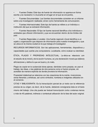 6
• Fuentes Orales: Este tipo de fuente de información no aparece en forma
escrita y es necesario ir a buscarla en el lugar en el que se encuentre.
• Fuentes Documentales: Las fuentes documentales consisten en un informe
sobre una investigación realizada; sirven como herramienta de comunicación.
• Fuentes Internacionales: Este tipo de fuente se refiere a un individuo o
institución del que se extraerá información.
• Fuentes Nacionales: El tipo de fuente nacional identifica a los individuos o
entidades que ofrecen información y que se encuentran dentro de los límites del
país
• Fuentes Regionales o Locales: Una fuente regional o local identifica a un
sujeto u organización que dispone de información para nuestra investigación y que
se ubica en la misma ciudad en la que trabaja el investigador.
RECURSOS INFORMATICOS: Son las aplicaciones, herramientas, dispositivos y
capacidades que cuenta una computadora. Localizarla, cómo evaluar su identidad.
ÉTICA, PLAGIO Y PROPIEDAD INTELECTUAL: La ética se relaciona con
el estudio de la moral y de la acción humana, es una declaración moral que elabora
afirmaciones y define lo que es bueno y lo malo.
Plagio es copiar en lo sustancial obras ajenas, dándolas como propias, es usar el
trabajo, las ideas, o las palabras de otra persona como si fueran propias, sin
acreditar de manera explícita de donde proviene la información.
Propiedad intelectual se relaciona con las creaciones de la mente, invenciones,
obras literarias y artísticas, así como símbolos, nombres e imágenes utilizados en
el comercio.
CITAS Y BIBLIOGRAFÍA: Es la transcripción parcial de un texto con la referencia
precisa de su origen, es decir, de la fuente, debiendo consignarse ésta en el texto
mismo del trabajo. Una cita puede ser textual transcripción corta o extensa menos
o más de 40 palabras, indirecta o contextual utilización de la idea del autor original.
 