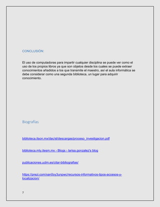 7
CONCLUSIÓN:
El uso de computadoras para impartir cualquier disciplina se puede ver como el
uso de los propios libros ya que son objetos desde los cuales se puede extraer
conocimientos añadidos a los que transmite el maestro, así el aula informática se
debe considerar como una segunda biblioteca, un lugar para adquirir
conocimiento.
Biografías
biblioteca.itson.mx/dac/sl/descargas/proceso_investigacion.pdf
biblioteca.mty.itesm.mx › Blogs › larisa.gonzalez's blog
publicaciones.uclm.es/citar-bibliografias/
https://prezi.com/xan0oy3unpwc/recursos-informativos-tipos-accesos-y-
localizacion/
 