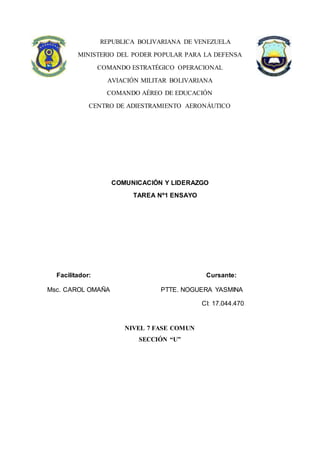 REPUBLICA BOLIVARIANA DE VENEZUELA
MINISTERIO DEL PODER POPULAR PARA LA DEFENSA
COMANDO ESTRATÉGICO OPERACIONAL
AVIACIÓN MILITAR BOLIVARIANA
COMANDO AÉREO DE EDUCACIÓN
CENTRO DE ADIESTRAMIENTO AERONÁUTICO
COMUNICACIÓN Y LIDERAZGO
TAREA Nº1 ENSAYO
NIVEL 7 FASE COMUN
SECCIÓN “U”
Facilitador: Cursante:
Msc. CAROL OMAÑA PTTE. NOGUERA YASMINA
CI: 17.044.470
 