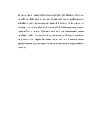 dehipótesis y la subsiguientecomprobacióndeéstas.Este procedimiento
no sólo es válido para las ciencias físicas, sino que es perfectamente
aplicable a todos los campos del saber.1 A lo largo de la historia, el
hombreseha enfrentadoa un sinnúmerodeobstáculosyproblemaspara
desentrañar los secretos de la naturaleza, tanto para vivir con ella, como
de ella en “perfecta” armonía. Para superar esos problemas ha empleado
muy diversas estrategias, las cuales dieron paso a la formalización de
procedimientos que, en última instancia, no son sino el propio método
científico.
 