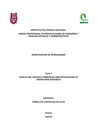 INSTITUTO POLITÉCNICO NACIONAL
UNIDAD PROFESIONAL INTERDISCIPLINARIA DE INGENIERÍA Y
CIENCIAS SOCIALES Y ADMINISTRATIVAS
INVESTIGACIÓN DE OPERACIONES
Tarea 1
ENSAYO DEL ARTICULO PRINCIPLES AND APPLICATIONS OF
OPERATIONS RESEARCH
PRESENTA
CEBALLOS CHÁVEZ DULCE ALYN
FECHA
13/02/23
 