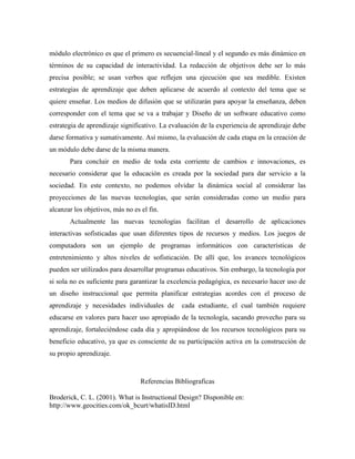 módulo electrónico es que el primero es secuencial-lineal y el segundo es más dinámico en
términos de su capacidad de interactividad. La redacción de objetivos debe ser lo más
precisa posible; se usan verbos que reflejen una ejecución que sea medible. Existen
estrategias de aprendizaje que deben aplicarse de acuerdo al contexto del tema que se
quiere enseñar. Los medios de difusión que se utilizarán para apoyar la enseñanza, deben
corresponder con el tema que se va a trabajar y Diseño de un software educativo como
estrategia de aprendizaje significativo. La evaluación de la experiencia de aprendizaje debe
darse formativa y sumativamente. Así mismo, la evaluación de cada etapa en la creación de
un módulo debe darse de la misma manera.
Para concluir en medio de toda esta corriente de cambios e innovaciones, es
necesario considerar que la educación es creada por la sociedad para dar servicio a la
sociedad. En este contexto, no podemos olvidar la dinámica social al considerar las
proyecciones de las nuevas tecnologías, que serán consideradas como un medio para
alcanzar los objetivos, más no es el fin.
Actualmente las nuevas tecnologías facilitan el desarrollo de aplicaciones
interactivas sofisticadas que usan diferentes tipos de recursos y medios. Los juegos de
computadora son un ejemplo de programas informáticos con características de
entretenimiento y altos niveles de sofisticación. De allí que, los avances tecnológicos
pueden ser utilizados para desarrollar programas educativos. Sin embargo, la tecnología por
si sola no es suficiente para garantizar la excelencia pedagógica, es necesario hacer uso de
un diseño instruccional que permita planificar estrategias acordes con el proceso de
aprendizaje y necesidades individuales de cada estudiante, el cual también requiere
educarse en valores para hacer uso apropiado de la tecnología, sacando provecho para su
aprendizaje, fortaleciéndose cada día y apropiándose de los recursos tecnológicos para su
beneficio educativo, ya que es consciente de su participación activa en la construcción de
su propio aprendizaje.
Referencias Bibliograficas
Broderick, C. L. (2001). What is Instructional Design? Disponible en:
http://www.geocities.com/ok_bcurt/whatisID.html
 