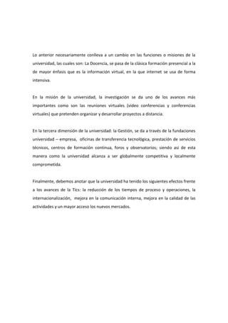 Lo anterior necesariamente conlleva a un cambio en las funciones o misiones de la
universidad, las cuales son: La Docencia, se pasa de la clásica formación presencial a la
de mayor énfasis que es la información virtual, en la que internet se usa de forma
intensiva.


En la misión de la universidad, la investigación se da uno de los avances más
importantes como son las reuniones virtuales (video conferencias y conferencias
virtuales) que pretenden organizar y desarrollar proyectos a distancia.


En la tercera dimensión de la universidad: la Gestión, se da a través de la fundaciones
universidad – empresa, oficinas de transferencia tecnológica, prestación de servicios
técnicos, centros de formación continua, foros y observatorios; siendo asi de esta
manera como la universidad alcanza a ser globalmente competitiva y localmente
comprometida.


Finalmente, debemos anotar que la universidad ha tenido los siguientes efectos frente
a los avances de la Tics: la reducción de los tiempos de proceso y operaciones, la
internacionalización, mejora en la comunicación interna, mejora en la calidad de las
actividades y un mayor acceso los nuevos mercados.
 