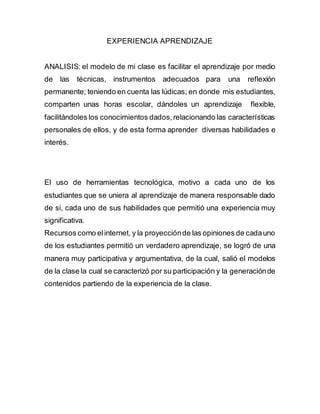 EXPERIENCIA APRENDIZAJE
ANALISIS: el modelo de mi clase es facilitar el aprendizaje por medio
de las técnicas, instrumentos adecuados para una reflexión
permanente; teniendo en cuenta las lúdicas; en donde mis estudiantes,
comparten unas horas escolar, dándoles un aprendizaje flexible,
facilitándoles los conocimientos dados,relacionando las características
personales de ellos, y de esta forma aprender diversas habilidades e
interés.
El uso de herramientas tecnológica, motivo a cada uno de los
estudiantes que se uniera al aprendizaje de manera responsable dado
de si, cada uno de sus habilidades que permitió una experiencia muy
significativa.
Recursos como elinternet, y la proyecciónde las opiniones de cadauno
de los estudiantes permitió un verdadero aprendizaje, se logró de una
manera muy participativa y argumentativa, de la cual, salió el modelos
de la clase la cual se caracterizó por su participación y la generaciónde
contenidos partiendo de la experiencia de la clase.
 