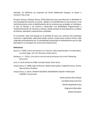 afectada. En definitiva las empresas de forma deliberada empujan al cliente a
consumir más y más.
De igual manera, (Vásquez Rocca, 2013) determina que para Bauman la identidad en
esta sociedad de consumo se recicla, debido a la incertidumbre en que vivimos y a las
transformaciones como el debilitamiento de los sistemas que protegían al individuos,
lo que ha llevado a los mismos a desarrollar una flexibilidad, fragmentación y
compartimentación de intereses y afectos, donde siempre se está dispuesto a cambiar
de tácticas, abandonar compromisos y lealtades.
En conclusión, todo está basado en la pérdida de lazos con nuestras más profundas
creencias y significados, abarcando desde nuestro cuerpo hasta nuestra mente, todo
originado principalmente por la inestabilidad relacionada al individualismo que ha sido
plasmado en la sociedad y en la forma de relacionarnos.
Referencias
Bauman, Z. (2005). Cultura de Residuos. En Z. Bauman, Vidas Desperdiciadas: La modernidad y
sus parias (págs. 122-171). Barcelona: Paidos Iberica.
Rodriguez , P. L. (2011). ¿Por qué los ciclos de vida de productos más cortos? Marketing
Destructivo.
Surio, A. (16 de Octubre de 2008). Sociedad Liquida. Diario Vasco.
Vasquez Rocca, A. (2008). Zygmunt Bauman; Modernidad Líquida y Fragilidad Humana. Revista
Observaciones Filosóficas.
Vásquez Rocca, A. (2013). ZYGMUNT BAUMAN: MODERNIDAD LÍQUIDA Y FRAGILIDAD
HUMANA. Transversales.
Diana Carolina Ortiz Chávez
Lina María Ruano Herrera
Daniela Sepúlveda Erazo
Asignatura Mercadeo
Octavo Semestre
 