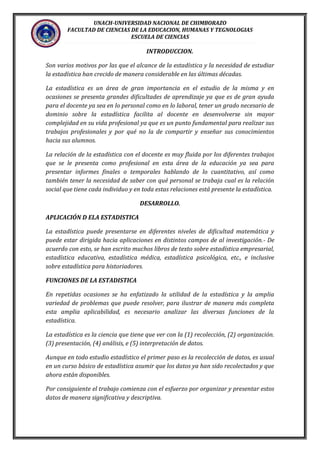 UNACH-UNIVERSIDAD NACIONAL DE CHIMBORAZO
FACULTAD DE CIENCIAS DE LA EDUCACION, HUMANAS Y TEGNOLOGIAS
ESCUELA DE CIENCIAS
INTRODUCCION.
Son varios motivos por las que el alcance de la estadística y la necesidad de estudiar
la estadística han crecido de manera considerable en las últimas décadas.
La estadística es un área de gran importancia en el estudio de la misma y en
ocasiones se presenta grandes dificultades de aprendizaje ya que es de gran ayuda
para el docente ya sea en lo personal como en lo laboral, tener un grado necesario de
dominio sobre la estadística facilita al docente en desenvolverse sin mayor
complejidad en su vida profesional ya que es un punto fundamental para realizar sus
trabajos profesionales y por qué no la de compartir y enseñar sus conocimientos
hacia sus alumnos.
La relación de la estadística con el docente es muy fluida por los diferentes trabajos
que se le presenta como profesional en esta área de la educación ya sea para
presentar informes finales o temporales hablando de lo cuantitativo, así como
también tener la necesidad de saber con qué personal se trabaja cual es la relación
social que tiene cada individuo y en toda estas relaciones está presente la estadística.
DESARROLLO.
APLICACIÓN D ELA ESTADISTICA
La estadística puede presentarse en diferentes niveles de dificultad matemática y
puede estar dirigida hacia aplicaciones en distintos campos de al investigación.- De
acuerdo con esto, se han escrito muchos libros de texto sobre estadística empresarial,
estadística educativa, estadística médica, estadística psicológica, etc., e inclusive
sobre estadística para historiadores.
FUNCIONES DE LA ESTADISTICA
En repetidas ocasiones se ha enfatizado la utilidad de la estadística y la amplia
variedad de problemas que puede resolver, para ilustrar de manera más completa
esta amplia aplicabilidad, es necesario analizar las diversas funciones de la
estadística.
La estadística es la ciencia que tiene que ver con la (1) recolección, (2) organización.
(3) presentación, (4) análisis, e (5) interpretación de datos.
Aunque en todo estudio estadístico el primer paso es la recolección de datos, es usual
en un curso básico de estadística asumir que los datos ya han sido recolectados y que
ahora están disponibles.
Por consiguiente el trabajo comienza con el esfuerzo por organizar y presentar estos
datos de manera significativa y descriptiva.
 