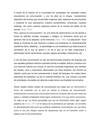 A través de la historia de la humanidad las sociedades han adoptado ciertos
mecanismos de comunicación, y uno de ellos es la lengua, “característica
específica del hombre que ha permitido organizar otros sistemas de comunicación
y mediante la cual expresamos nuestros pensamientos, emociones, nuestras
actitudes, así como nuestros prejuicios acerca de la manera de hablar de los
demás” (Ávila, 1977).
Pero ¿Qué es la comunicación?...es una forma de relacionarnos con los demás a
través de distintos canales, lenguajes y códigos; un fenómeno social que se
aprende más no se adquiere, como menciona (Ávila, 1993) “La adquisición inicia
desde el momento en que nacemos e implica una enseñanza no necesariamente
académica (libre, aleatoria)…el aprendizaje es una enseñanza que debe buscar la
asimilación de lo que se ignora y no de lo que ya se sabe (organizada y
planificada)” dentro de la familia, escuela, lugares de trabajo, instituciones, etc.


A raíz de ésta comunicación se dan las denominadas prácticas del lenguaje que
son aquellas prácticas histórico-culturales donde la oralidad, lectura y escritura son
una herencia cultural que incluye no solo las conductas lingüísticas sino también
los rituales, usos y costumbres relacionados con esas prácticas. Son formas de
relación social que se dan precisamente a través del lenguaje, las cuales tienen
diversidad de propósitos, se dan en distintos ámbitos, etc. que incluyen una serie
de actividades vinculadas con ellas las cuales tienen una finalidad comunicativa.


Ahora, existen ciertos medios de comunicación los cuales son un instrumento o
forma de contenido por el cual se realiza el proceso de comunicación;
anteriormente una forma de comunicarse entre los humanos solo era por medio de
signos y señales empleadas hasta lograr evolucionar a lo que ahora conocemos.
Un signo al ser “un hecho perceptible que nos da información sobre algo” según
palabras de (Ávila, 1977) en la época de la prehistoria por ejemplo, se convertía
en absolutamente todo para que pudieran establecer comunicación con sus tribus
como lo era con dibujos acerca de situaciones que en el momento vivían o
peligros que se les presentaban.
 