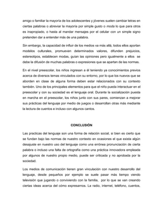 amigo o familiar la mayoría de los adolescentes y jóvenes suelen cambiar letras en
ciertas palabras o abreviar la mayoría por simple gusto o moda lo que para otros
es inapropiado, o hasta al mandar mensajes por el celular con un simple signo
pretenden dar a entender más de una palabra.

Sin embargo, la capacidad de influir de los medios va más allá, todos ellos aportan
modelos culturales, promueven determinados valores, difunden prejuicios,
estereotipos, establecen modas, guían las opiniones pero igualmente a ellos se
debe la difusión de muchas palabras o expresiones que se apartan de las normas.

En el nivel preescolar, los niños ingresan a él teniendo ya conocimientos previos
acerca de diversos temas vinculados con su entorno, por lo que los nuevos que se
aborden en clase de alguna forma deben estar relacionados con su contexto
también. Uno de los principales elementos para que el niño pueda interactuar en el
preescolar y con su sociedad es el lenguaje oral. Durante la socialización puesta
en marcha en el preescolar, los niños junto con sus pares, comienzan a mejorar
sus prácticas del lenguaje por medio de juegos o desarrollan otras más mediante
la lectura de cuentos e incluso con algunos cantos.




                                 CONCLUSIÓN

Las practicas del lenguaje son una forma de relación social, si bien es cierto que
se fundan bajo las normas de nuestro contexto en ocasiones el que exista algún
desajuste en nuestro uso del lenguaje como una errónea pronunciación de cierta
palabra o incluso una falta de ortografía como una práctica innovadora empleada
por algunos de nuestro propio medio, puede ser criticada y no aprobada por la
sociedad.

Los medios de comunicación tienen gran vinculación con nuestro desarrollo del
lenguaje, desde pequeños por ejemplo se suele pasar más tiempo viendo
televisión que jugando o conviviendo con la familia, por lo que se van creando
ciertas ideas acerca del cómo expresarnos. La radio, internet, teléfono, cuentos,
 