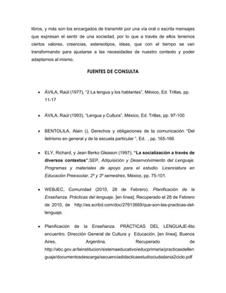 libros, y más son los encargados de transmitir por una vía oral o escrita mensajes
que expresan el sentir de una sociedad, por lo que a través de ellos tenemos
ciertos valores, creencias, estereotipos, ideas, que con el tiempo se van
transformando para ajustarse a las necesidades de nuestro contexto y poder
adaptarnos al mismo.

                             FUENTES DE CONSULTA



      ÁVILA, Raúl (1977), “2 La lengua y los hablantes”, México, Ed. Trillas, pp.
      11-17


      ÁVILA, Raúl (1993), “Lengua y Cultura”, México, Ed. Trillas, pp. 97-100


      BENTOLILA, Alain (), Derechos y obligaciones de la comunicación “Del
      iletrismo en general y de la escuela particular ”, Ed. , pp. 165-166


      ELY, Richard, y Jean Berko Gleason (1997), “La socialización a través de
      diversos contextos”,SEP, Adquisición y Desenvolvimiento del Lenguaje.
      Programas y materiales de apoyo para el estudio. Licenciatura en
      Educación Preescolar, 2º y 3º semestres, México, pp. 75-101.


      WEBJEC, Comunidad (2010, 28 de Febrero). Planificación de la
      Enseñanza. Prácticas del lenguaje, [en línea]. Recuperado el 28 de Febrero
      de 2010, de http://es.scribd.com/doc/27613669/que-son-las-practicas-del-
      lenguaje.


      Planificación    de   la   Enseñanza.   PRÁCTICAS      DEL    LENGUAJE-6to
      encuentro. Dirección General de Cultura y Educación, [en línea]. Buenos
      Aires,                 Argentina.              Recuperado                     de
      http://abc.gov.ar/lainstitucion/sistemaeducativo/educprimaria/practicasdellen
      guaje/documentosdescarga/secuenciadidacticaestudiociudadania2ciclo.pdf
 