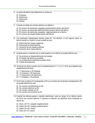 Recursos Educativos VillaEduca® 
www.villaeduca.cl – VillaEduca® - Crecer. Educar. Innovar – Ensayo Nº1 Tipo SIMCE – C.Naturales - 8º Básico 3 
6. La parte del átomo que determina su masa es: 
A) Protones 
B) Electrones 
C) Neutrones 
D) Núcleo 
7. Cuando se habla de número atómico se refiere a: 
A) El número de partículas cargadas positivamente dentro del átomo 
B) El número de partículas eléctricamente neutras dentro del átomo 
C) El número de partículas cargadas negativamente en el átomo 
D) El número de cargas totales dentro del átomo 
8. Las partículas subatómicas forman parte de los átomos, si por alguna razón un átomo pierde un neutrón lo que sucede es que : 
A) Disminuye las cargas negativas 
B) Disminuye la masa atómica 
C) Aumento de las cargas positivas 
D) Aumento de la masa atómica 
9. Cuando pasa un electrón de un nivel superior a un inferior se puede afirmar que: 
A) Se produce un desprendimiento de energía 
B) El estado del átomo es excitado 
C) La configuración electrónica puede variar 
D) Todas las anteriores 
10. El átomo de Cloro cumple con la caracterización Z = 17 y A = 35 lo que significa que respectivamente tiene: 
A) 17 electrones y 35 orbitales 
B) 17 protones y 18 neutrones 
C) 17 neutrones y 35 electrones 
D) 17 orbitales y 18 protones 
11. Si el A de un átomo X corresponde a 50 y su número de neutrones corresponde a 25 se puede determinar que: 
A) Su número de electrones es 50 
B) Su número atómico es 50 
C) Su número másico es 25 
D) Su número de protones es 25 
12. Cuando los átomos ganan o pierden electrones, varía su carga. Si un átomo neutro de Cloro con numero atómico 17 ganara un electrón, se obtendrá como resultado un átomo de 
A) Cloro (Z=17), cargado negativamente 
B) Argón (Z=18), cargado positivamente 
C) Argón (Z=18), neutro 
D) Cloro (Z=17), neutro  