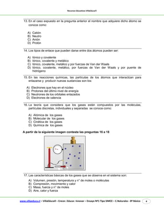 Recursos Educativos VillaEduca® 
www.villaeduca.cl – VillaEduca® - Crecer. Educar. Innovar – Ensayo Nº1 Tipo SIMCE – C.Naturales - 8º Básico 4 
13. En el caso expuesto en la pregunta anterior el nombre que adquiere dicho átomo se conoce como: 
A) Catión 
B) Neutro 
C) Anión 
D) Protón 
14. Los tipos de enlace que pueden darse entre dos átomos pueden ser: 
A) Iónico y covalente 
B) Iónico, covalente y metálico 
C) Iónico, covalente, metálico y por fuerzas de Van der Waals 
D) Iónico, covalente, metálico, por fuerzas de Van der Waals y por puente de hidrógeno 
15. En las reacciones químicas, las partículas de los átomos que interactúan para enlazarse y producir nuevas sustancias son los: 
A) Electrones que hay en el núcleo 
B) Protones del último nivel de energía 
C) Neutrones de los orbitales enlazados 
D) Electrones de valencia 
16. La teoría que considera que los gases están compuestos por las moléculas, partículas discretas, individuales y separadas se conoce como: 
A) Atómica de los gases B) Molecular de los gases C) Cinética de los gases D) Química de los gases 
A partir de la siguiente imagen conteste las preguntas 16 a 18 
17. Las características básicas de los gases que se observa en el sistema son: 
A) Volumen, presión, temperatura y n° de moles o moléculas 
B) Compresión, movimiento y calor 
C) Masa, fuerza y n° de moles 
D) Aire, calor y fuerza  