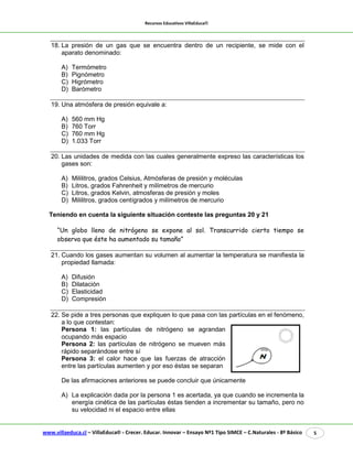 Recursos Educativos VillaEduca® 
www.villaeduca.cl – VillaEduca® - Crecer. Educar. Innovar – Ensayo Nº1 Tipo SIMCE – C.Naturales - 8º Básico 5 
18. La presión de un gas que se encuentra dentro de un recipiente, se mide con el aparato denominado: 
A) Termómetro 
B) Pignómetro 
C) Higrómetro 
D) Barómetro 
19. Una atmósfera de presión equivale a: 
A) 560 mm Hg 
B) 760 Torr 
C) 760 mm Hg 
D) 1.033 Torr 
20. Las unidades de medida con las cuales generalmente expreso las características los gases son: 
A) Mililitros, grados Celsius, Atmósferas de presión y moléculas 
B) Litros, grados Fahrenheit y milímetros de mercurio 
C) Litros, grados Kelvin, atmosferas de presión y moles 
D) Mililitros, grados centígrados y milímetros de mercurio 
Teniendo en cuenta la siguiente situación conteste las preguntas 20 y 21 
“Un globo lleno de nitrógeno se expone al sol. Transcurrido cierto tiempo se observa que éste ha aumentado su tamaño” 
21. Cuando los gases aumentan su volumen al aumentar la temperatura se manifiesta la propiedad llamada: 
A) Difusión 
B) Dilatación 
C) Elasticidad 
D) Compresión 
22. Se pide a tres personas que expliquen lo que pasa con las partículas en el fenómeno, 
a lo que contestan: 
Persona 1: las partículas de nitrógeno se agrandan ocupando más espacio 
Persona 2: las partículas de nitrógeno se mueven más rápido separándose entre sí 
Persona 3: el calor hace que las fuerzas de atracción entre las partículas aumenten y por eso éstas se separan 
De las afirmaciones anteriores se puede concluir que únicamente 
A) La explicación dada por la persona 1 es acertada, ya que cuando se incrementa la energía cinética de las partículas éstas tienden a incrementar su tamaño, pero no su velocidad ni el espacio entre ellas  
