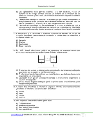 Recursos Educativos VillaEduca® 
www.villaeduca.cl – VillaEduca® - Crecer. Educar. Innovar – Ensayo Nº1 Tipo SIMCE – C.Naturales - 8º Básico 6 
B) Las explicaciones dadas por las personas 1 y 3 son acertadas, ya que un aumento en la energía cinética produce un aumento en la vibración de las partículas haciendo que su radio y su distancia relativa sean mayores sin cambiar su tamaño 
C) La explicación dada por la persona 2 es acertada, ya que cuando se incrementa la energía cinética de las partículas se incrementa también su velocidad, pero las fuerzas de repulsión y el tamaño de la partícula permanecen constantes 
D) Las explicaciones dadas por los estudiantes 2 y 3 son acertadas ya que al incrementarse la energía cinética de una partícula, se incrementan su velocidad y vibración, por lo que éstas tienden a repelerse, manteniendo su tamaño constante 
23. A temperatura y n° de moles o moléculas constante el volumen de un gas se comporta de manera inversamente proporcional a la presión ejercida sobre este, el nombre de esta ley es : 
A) Avogadro 
B) Charles 
C) Gay Lussac 
D) Boyle y Mariotte 
24. En 1802, Joseph Gay-Lussac publicó los resultados de sus experimentos que, ahora conocemos como Ley de Gay-Lussac. Esta ley establece que: 
A) El volumen de un gas es directamente proporcional a su temperatura absoluta, asumiendo que la presión se mantiene constante B) A volumen constante, la presión de una masa fija de un gas dado es directamente proporcional a la temperatura C) La presión de un gas en un recipiente cerrado es inversamente proporcional al volumen del recipiente D) En una mezcla de gases cada gas ejerce su presión como si los restantes gases no estuvieran presentes 
25. A presión de 3 atmósferas, el volumen de un gas es 500 ml a temperatura constante. ¿Cuál será el volumen a una presión de 1 atmósfera? 
A) 250 ml 
B) 1 litro 
C) 750 ml 
D) 1 500 ml 
26. Una propiedad característica de los gases es la: 
A) Compresibilidad 
B) Alta energía potencial 
C) Baja energía de activación 
D) Incompresibilidad  
