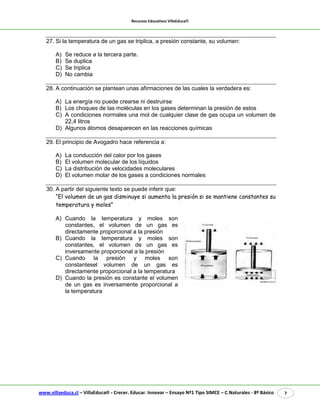 Recursos Educativos VillaEduca® 
www.villaeduca.cl – VillaEduca® - Crecer. Educar. Innovar – Ensayo Nº1 Tipo SIMCE – C.Naturales - 8º Básico 7 
27. Si la temperatura de un gas se triplica, a presión constante, su volumen: 
A) Se reduce a la tercera parte. 
B) Se duplica 
C) Se triplica 
D) No cambia 
28. A continuación se plantean unas afirmaciones de las cuales la verdadera es: 
A) La energía no puede crearse ni destruirse 
B) Los choques de las moléculas en los gases determinan la presión de estos 
C) A condiciones normales una mol de cualquier clase de gas ocupa un volumen de 22,4 litros 
D) Algunos átomos desaparecen en las reacciones químicas 
29. El principio de Avogadro hace referencia a: 
A) La conducción del calor por los gases 
B) El volumen molecular de los líquidos 
C) La distribución de velocidades moleculares 
D) El volumen molar de los gases a condiciones normales 
30. A partir del siguiente texto se puede inferir que: 
“El volumen de un gas disminuye si aumenta la presión si se mantiene constantes su temperatura y moles” 
A) Cuando la temperatura y moles son constantes, el volumen de un gas es directamente proporcional a la presión 
B) Cuando la temperatura y moles son constantes, el volumen de un gas es inversamente proporcional a la presión 
C) Cuando la presión y moles son constantesel volumen de un gas es directamente proporcional a la temperatura 
D) Cuando la presión es constante el volumen de un gas es inversamente proporcional a 
la temperatura 
 