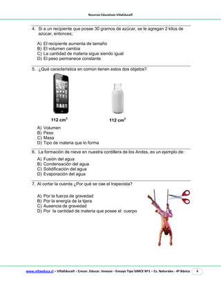 Recursos Educativos VillaEduca®
www.villaeduca.cl – VillaEduca® - Crecer. Educar. Innovar - Ensayo Tipo SIMCE Nº1 – Cs. Naturales - 4º Básico 4
4. Si a un recipiente que posee 30 gramos de azúcar, se le agregan 2 kilos de
azúcar, entonces;
A) El recipiente aumenta de tamaño
B) El volumen cambia
C) La cantidad de materia sigue siendo igual
D) El peso permanece constante
5. ¿Qué característica en común tienen estos dos objetos?
A) Volumen
B) Peso
C) Masa
D) Tipo de materia que lo forma
6. La formación de nieve en nuestra cordillera de los Andes, es un ejemplo de:
A) Fusión del agua
B) Condensación del agua
C) Solidificación del agua
D) Evaporación del agua
7. Al cortar la cuerda ¿Por qué se cae el trapecista?
A) Por la fuerza de gravedad
B) Por la energía de la tijera
C) Ausencia de gravedad
D) Por la cantidad de materia que posee el cuerpo
112 cm3
112 cm3
 