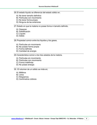 Recursos Educativos VillaEduca®
www.villaeduca.cl – VillaEduca® - Crecer. Educar. Innovar - Ensayo Tipo SIMCE Nº1 – Cs. Naturales - 4º Básico 8
26.El estado líquido se diferencia del estado sólido en;
A) No tener tamaño definitivo
B) Partículas con movimiento
C) No tener forma propia
D) Ninguna de las anteriores
27.Estado en que la materia no posee forma ni tamaño definido.
A) Gaseoso
B) Solidificación
C) Líquido
D) Sólido
28.Propiedad común entre los líquidos y los gases.
A) Partículas sin movimiento
B) No poseer forma propia
C) Forma definida
D) Cantidad de energía
29.Característica común a los tres estados de la materia.
A) Partículas sin movimiento
B) Partículas con movimiento
C) Forma indefinida
D) No posee energía
30. El volumen de un sólido se mide en;
A) Mililitros
B) Litros
C) Kilogramos
D) Centímetros cúbicos
 
