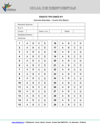 www.villaeduca.cl – VillaEduca® - Crecer. Educar. Innovar - Ensayo Tipo SIMCE Nº1 – Cs. Naturales - 4º Básico
Nombre Alumno :
R.U.T. :
Curso: Sexo (F/M): Edad:
Establecimiento :
Comuna :
1 A B C D 16 A B C D
2 A B C D 17 A B C D
3 A B C D 18 A B C D
4 A B C D 19 A B C D
5 A B C D 20 A B C D
6 A B C D 21 A B C D
7 A B C D 22 A B C D
8 A B C D 23 A B C D
9 A B C D 24 A B C D
10 A B C D 25 A B C D
11 A B C D 26 A B C D
12 A B C D 27 A B C D
13 A B C D 28 A B C D
14 A B C D 29 A B C D
15 A B C D 30 A B C D
ENSAYO TIPO SIMCE Nº1
Ciencias Naturales – Cuarto Año Básico
 