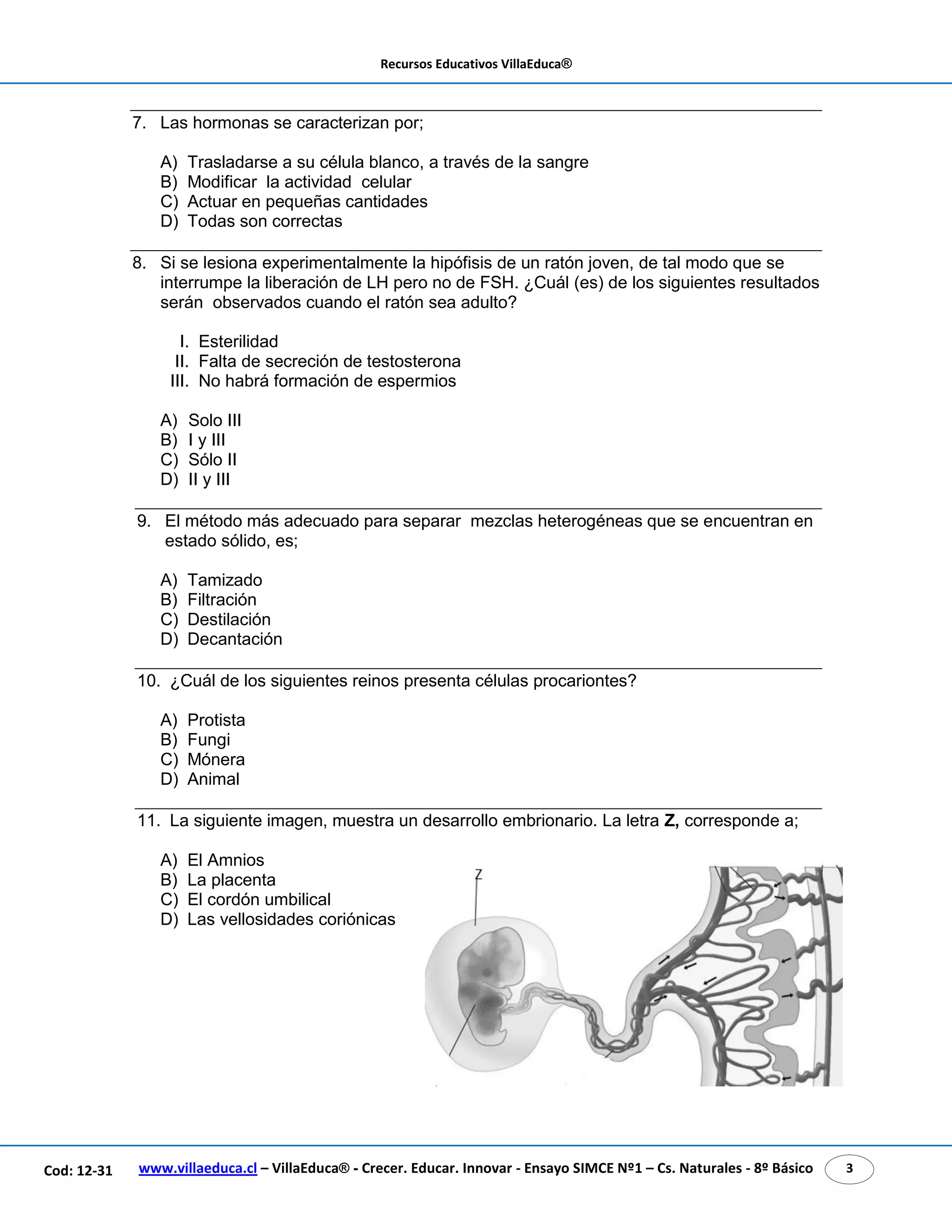Recursos Educativos VillaEduca®
www.villaeduca.cl – VillaEduca® - Crecer. Educar. Innovar - Ensayo SIMCE Nº1 – Cs. Naturales - 8º Básico 3Cod: 12-31
7. Las hormonas se caracterizan por;
A) Trasladarse a su célula blanco, a través de la sangre
B) Modificar la actividad celular
C) Actuar en pequeñas cantidades
D) Todas son correctas
8. Si se lesiona experimentalmente la hipófisis de un ratón joven, de tal modo que se
interrumpe la liberación de LH pero no de FSH. ¿Cuál (es) de los siguientes resultados
serán observados cuando el ratón sea adulto?
I. Esterilidad
II. Falta de secreción de testosterona
III. No habrá formación de espermios
A) Solo III
B) I y III
C) Sólo II
D) II y III
9. El método más adecuado para separar mezclas heterogéneas que se encuentran en
estado sólido, es;
A) Tamizado
B) Filtración
C) Destilación
D) Decantación
10. ¿Cuál de los siguientes reinos presenta células procariontes?
A) Protista
B) Fungi
C) Mónera
D) Animal
11. La siguiente imagen, muestra un desarrollo embrionario. La letra Z, corresponde a;
A) El Amnios
B) La placenta
C) El cordón umbilical
D) Las vellosidades coriónicas
 